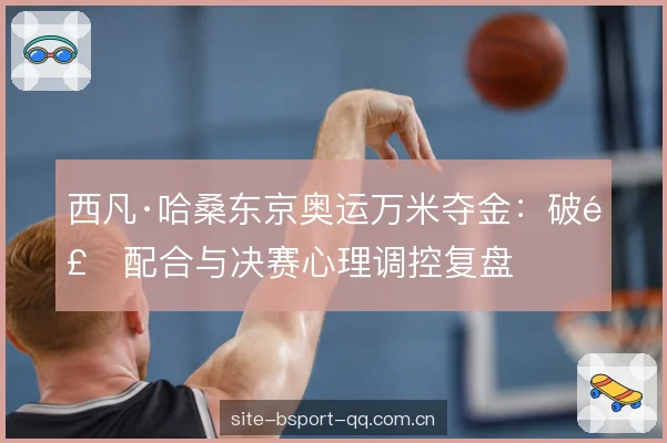 西凡·哈桑东京奥运万米夺金：破风配合与决赛心理调控复盘