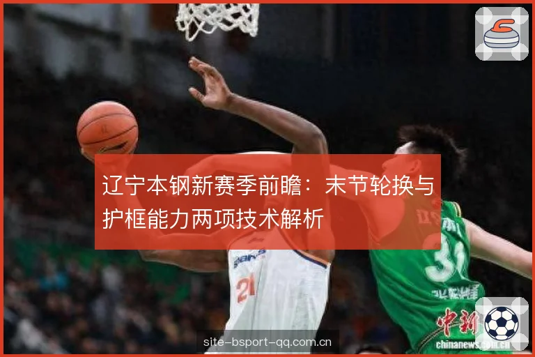 辽宁本钢新赛季前瞻:末节轮换与护框能力两项技术解析 辽宁本钢新赛季前瞻:末节轮换与护框能力两项技术解析
