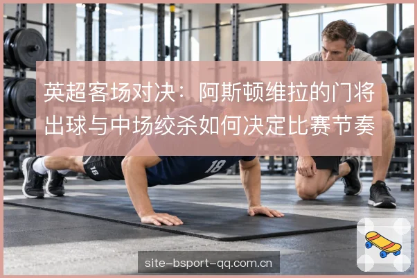 英超客场对决:阿斯顿维拉的门将出球与中场绞杀如何决定比赛节奏